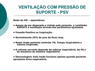 VENTILAÇÃO COM PRESSÃO DE
SUPORTE - PSV
Modo de VM – espontâneo.
• Apesar de ser disparado e ciclado pelo paciente, o ventilador
ASSISTE à ventilação através dos parâmetros ajustados.
• Pressão Positiva na Inspiração.
• Normalmente 25% do pico de fluxo insp.
• Neste modo paciente controla: FR, Tempo Inspiratório e
volume Inspirado.
• O volume corrente depende do esforço inspiratório, da PS e
da mecânica do sistema respiratório.
• Desvantagem: Este modo funciona apenas quando paciente
apresenta drive respiratório.
 