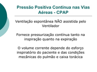 Pressão Positiva Contínua nas Vias
Aéreas - CPAP
Ventilação espontânea NÃO assistida pelo
Ventilador
Fornece pressurização contínua tanto na
inspiração quanto na expiração
O volume corrente depende do esforço
inspiratório do paciente e das condições
mecânicas do pulmão e caixa torácica
 