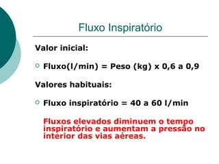 Fluxo Inspiratório
Valor inicial:
 Fluxo(l/min) = Peso (kg) x 0,6 a 0,9
Valores habituais:
 Fluxo inspiratório = 40 a 60 l/min
Fluxos elevados diminuem o tempo
inspiratório e aumentam a pressão no
interior das vias aéreas.
 