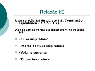 Relação I:E
Usar relação I:E de 1:2 até 1:3. (Ventilação
espontânea – 1:1,5 – 1:2)
As seguintes variáveis interferem na relação
I:E
 –Fluxo inspiratório
 –Padrão do fluxo inspiratório
 –Volume corrente
 –Tempo inspiratório
 
