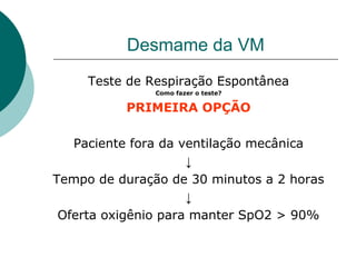 Desmame da VM
Teste de Respiração Espontânea
Como fazer o teste?
PRIMEIRA OPÇÃO
Paciente fora da ventilação mecânica
↓
Tempo de duração de 30 minutos a 2 horas
↓
Oferta oxigênio para manter SpO2 > 90%
 