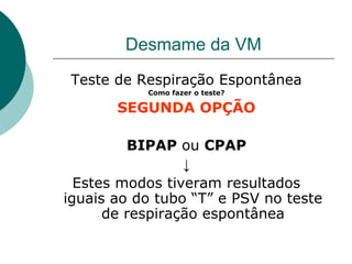Desmame da VM
Teste de Respiração Espontânea
Como fazer o teste?
SEGUNDA OPÇÃO
BIPAP ou CPAP
↓
Estes modos tiveram resultados
iguais ao do tubo “T” e PSV no teste
de respiração espontânea
 