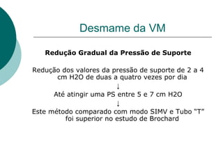 Desmame da VM
Redução Gradual da Pressão de Suporte
Redução dos valores da pressão de suporte de 2 a 4
cm H2O de duas a quatro vezes por dia
↓
Até atingir uma PS entre 5 e 7 cm H2O
↓
Este método comparado com modo SIMV e Tubo “T”
foi superior no estudo de Brochard
 