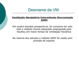 Desmame da VM
Ventilação Mandatória Intermitente Sincronizada
SIMV
Em quatro estudos prospectivos, foi consenso ter sido
este o método menos adequado empregrado pois
resultou em maior tempo de ventilação mecânica
Na maioria dos estudos o método SIMV foi usado sem
pressão de suporte
 
