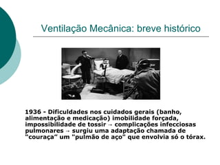Ventilação Mecânica: breve histórico
1936 - Dificuldades nos cuidados gerais (banho,
alimentação e medicação) imobilidade forçada,
impossibilidade de tossir → complicações infecciosas
pulmonares → surgiu uma adaptação chamada de
“couraça” um "pulmão de aço" que envolvia só o tórax.
 