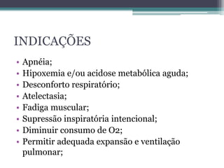INDICAÇÕES
• Apnéia;
• Hipoxemia e/ou acidose metabólica aguda;
• Desconforto respiratório;
• Atelectasia;
• Fadiga muscular;
• Supressão inspiratória intencional;
• Diminuir consumo de O2;
• Permitir adequada expansão e ventilação
pulmonar;
 