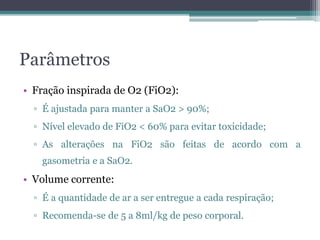 Parâmetros
• Fração inspirada de O2 (FiO2):
▫ É ajustada para manter a SaO2 > 90%;
▫ Nível elevado de FiO2 < 60% para evitar toxicidade;
▫ As alterações na FiO2 são feitas de acordo com a
gasometria e a SaO2.
• Volume corrente:
▫ É a quantidade de ar a ser entregue a cada respiração;
▫ Recomenda-se de 5 a 8ml/kg de peso corporal.
 