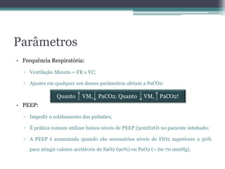 Parâmetros
• Frequência Respiratória:
▫ Ventilação Minuto = FR x VC;
▫ Ajustes em qualquer um desses parâmetros afetam a PaCO2:
• PEEP:
▫ Impedir o colabamento dos pulmões;
▫ É prática comum utilizar baixos níveis de PEEP (5cmH2O) no paciente intubado;
▫ A PEEP é aumentada quando são necessários níveis de FiO2 superiores a 50%
para atingir valores aceitáveis de SaO2 (90%) ou PaO2 (> 60-70 mmHg).
Quanto VM, PaCO2. Quanto VM, PaCO2!
 