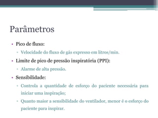 Parâmetros
• Pico de fluxo:
▫ Velocidade do fluxo de gás expresso em litros/min.
• Limite de pico de pressão inspiratória (PPI):
▫ Alarme de alta pressão.
• Sensibilidade:
▫ Controla a quantidade de esforço do paciente necessária para
iniciar uma inspiração;
▫ Quanto maior a sensibilidade do ventilador, menor é o esforço do
paciente para inspirar.
 