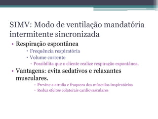 SIMV: Modo de ventilação mandatória
intermitente sincronizada
• Respiração espontânea
 Frequência respiratória
 Volume corrente
▫ Possibilita que o cliente realize respiração espontânea.
• Vantagens: evita sedativos e relaxantes
musculares.
▫ Previne a atrofia e fraqueza dos músculos inspiratórios
▫ Reduz efeitos colaterais cardiovasculares
 
