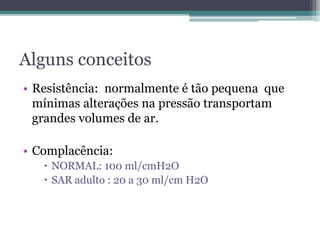 Alguns conceitos
• Resistência: normalmente é tão pequena que
mínimas alterações na pressão transportam
grandes volumes de ar.
• Complacência:
 NORMAL: 100 ml/cmH2O
 SAR adulto : 20 a 30 ml/cm H2O
 