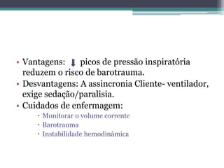 • Vantagens: picos de pressão inspiratória
reduzem o risco de barotrauma.
• Desvantagens: A assincronia Cliente- ventilador,
exige sedação/paralisia.
• Cuidados de enfermagem:
 Monitorar o volume corrente
 Barotrauma
 Instabilidade hemodinâmica
 