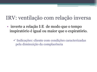 IRV: ventilação com relação inversa
• inverte a relação I:E de modo que o tempo
inspiratório é igual ou maior que o expiratório.
 Indicações: cliente com condições caracterizadas
pela diminuição da complacência
 