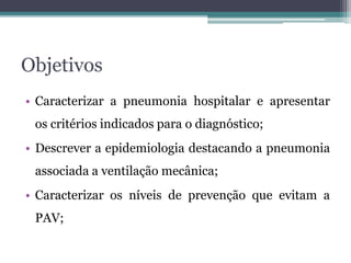 • Caracterizar a pneumonia hospitalar e apresentar
os critérios indicados para o diagnóstico;
• Descrever a epidemiologia destacando a pneumonia
associada a ventilação mecânica;
• Caracterizar os níveis de prevenção que evitam a
PAV;
Objetivos
 