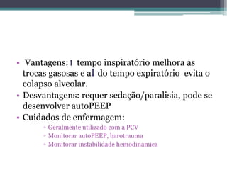 • Vantagens: tempo inspiratório melhora as
trocas gasosas e a do tempo expiratório evita o
colapso alveolar.
• Desvantagens: requer sedação/paralisia, pode se
desenvolver autoPEEP
• Cuidados de enfermagem:
▫ Geralmente utilizado com a PCV
▫ Monitorar autoPEEP, barotrauma
▫ Monitorar instabilidade hemodinamica
 