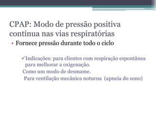 CPAP: Modo de pressão positiva
contínua nas vias respiratórias
• Fornece pressão durante todo o ciclo
Indicações: para clientes com respiração espontânea
para melhorar a oxigenação.
Como um modo de desmame.
Para ventilação mecânica noturna (apneia do sono)
 