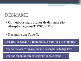 DESMAME
• Os métodos mais usados de demame são:
Abrupto, Peça em T, PSV, SIMV;
• Desmame em Tubo-T:
Usar 10% de O2 de 5 a 10 minutos, a cada 30 a 180 minutos
Observar se ocorre aparecimento de sinais de fadiga (12h)
Respirar espontaneamente por 2h consecutivas
 