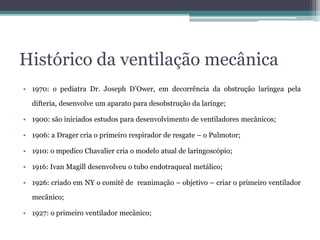 Histórico da ventilação mecânica
• 1970: o pediatra Dr. Joseph D’Ower, em decorrência da obstrução laríngea pela
difteria, desenvolve um aparato para desobstrução da laringe;
• 1900: são iniciados estudos para desenvolvimento de ventiladores mecânicos;
• 1906: a Drager cria o primeiro respirador de resgate – o Pulmotor;
• 1910: o mpedico Chavalier cria o modelo atual de laringoscópio;
• 1916: Ivan Magill desenvolveu o tubo endotraqueal metálico;
• 1926: criado em NY o comitê de reanimação – objetivo – criar o primeiro ventilador
mecânico;
• 1927: o primeiro ventilador mecânico;
 