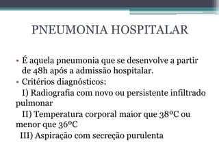 PNEUMONIA HOSPITALAR
• É aquela pneumonia que se desenvolve a partir
de 48h após a admissão hospitalar.
• Critérios diagnósticos:
I) Radiografia com novo ou persistente infiltrado
pulmonar
II) Temperatura corporal maior que 38ºC ou
menor que 36ºC
III) Aspiração com secreção purulenta
 
