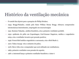 Histórico da ventilação mecânica
• O comitê doa $5000 para a pesquisa de Philip Drinker;
• 1933: Bragg-Pulsador, criado pelo físico Willian Henry Bragg: efetuava compressões
intratorácicas intermitentes, empregado em neurocirurgias
• 1951: Kentaro Takaoka , médico brasileiro, cria o primeiro ventilador portátil;
• 1952: epidemia de pólio em Copenhagen; Carl-Gunnar Engstron, médico e engenheiro
suíço, cria o ventilador invasivo por pressão positiva;
• 1956: Forest Bird médico engenheiro e aeronauta, cria o Bird Mark-7;
• 1972: Takuo Aoyagi cria o oxímetro de pulso;
• 1976: Steve Jobs cria o computador que será utilizado em ventiladores;
• 1983: primeiro ventilador com pressão de suporte;
• 1987: a intermed lança o primeiro ventilador brasileiro: o inter-7
 