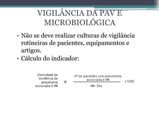 VIGILÂNCIA DA PAV E
MICROBIOLÓGICA
• Não se deve realizar culturas de vigilância
rotineiras de pacientes, equipamentos e
artigos.
• Cálculo do indicador:
 