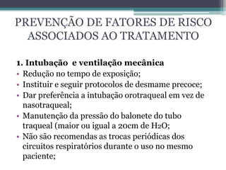 PREVENÇÃO DE FATORES DE RISCO
ASSOCIADOS AO TRATAMENTO
1. Intubação e ventilação mecânica
• Redução no tempo de exposição;
• Instituir e seguir protocolos de desmame precoce;
• Dar preferência a intubação orotraqueal em vez de
nasotraqueal;
• Manutenção da pressão do balonete do tubo
traqueal (maior ou igual a 20cm de H2O;
• Não são recomendas as trocas periódicas dos
circuitos respiratórios durante o uso no mesmo
paciente;
 