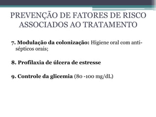 PREVENÇÃO DE FATORES DE RISCO
ASSOCIADOS AO TRATAMENTO
7. Modulação da colonização: Higiene oral com anti-
sépticos orais;
8. Profilaxia de úlcera de estresse
9. Controle da glicemia (80 -100 mg/dL)
 