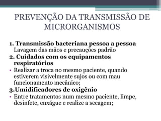 PREVENÇÃO DA TRANSMISSÃO DE
MICRORGANISMOS
1. Transmissão bacteriana pessoa a pessoa
Lavagem das mãos e precauções padrão
2. Cuidados com os equipamentos
respiratórios
• Realizar a troca no mesmo paciente, quando
estiverem visivelmente sujos ou com mau
funcionamento mecânico;
3.Umidificadores de oxigênio
• Entre tratamentos num mesmo paciente, limpe,
desinfete, enxágue e realize a secagem;
 