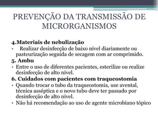 PREVENÇÃO DA TRANSMISSÃO DE
MICRORGANISMOS
4.Materiais de nebulização
• Realizar desinfecção de baixo nível diariamente ou
pasteurização seguida de secagem com ar comprimido.
5. Ambu
• Entre o uso de diferentes pacientes, esterilize ou realize
desinfecção de alto nível.
6. Cuidados com pacientes com traqueostomia
• Quando trocar o tubo da traqueostomia, use avental,
técnica asséptica e o novo tubo deve ter passado por
desinfecção de alto nível.
• Não há recomendação ao uso de agente microbiano tópico
 