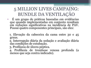 5 MILLION LIVES CAMPAING:
BUNDLE DA VENTILAÇÃO
• É um grupo de práticas baseadas em evidências
que quando implementadas em conjunto resultam
em reduções significativas na incidência de PAV.
Possui quatro componentes principais, são eles:
1. Elevação da cabeceira da cama entre 30 e 45
graus.
2. Interrupção diária da sedação e avaliação diária
das condições de extubação.
3. Profilaxia de úlcera péptica.
4. Profilaxia de trombose venosa profunda (a
menos que seja contra indicado).
 