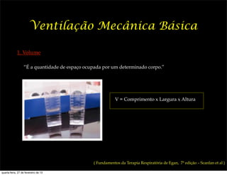 Ventilação Mecânica Básica

             1. Volume

                  “É a quantidade de espaço ocupada por um determinado corpo.”




                                                           V = Comprimento x Largura x Altura




                                               ( Fundamentos da Terapia Respiratória de Egan, 7ª edição – Scanlan et al )

quarta-feira, 27 de fevereiro de 13
 