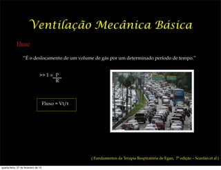 Ventilação Mecânica Básica
             Fluxo

                  “É o deslocamento de um volume de gás por um determinado período de tempo.”


                                 >> 1 ∞ P
                                        R



                                      Fluxo = Vt/t




                                                     ( Fundamentos da Terapia Respiratória de Egan, 7ª edição – Scanlan et al )

quarta-feira, 27 de fevereiro de 13
 