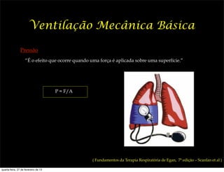 Ventilação Mecânica Básica

                Pressão
                    “É o efeito que ocorre quando uma força é aplicada sobre uma superfície.”




                                      P = F/A




                                                   ( Fundamentos da Terapia Respiratória de Egan, 7ª edição – Scanlan et al )

quarta-feira, 27 de fevereiro de 13
 