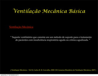 Ventilação Mecânica Básica


                Ventilação Mecânica


                   “ Suporte ventilatório que consiste em um método de suporte para o tratamento
                        de pacientes com insuficiência respiratória aguda ou crônica agudizada. ”




                   ( Ventilação Mecânica – Vol II, Carlos R. R. Carvalho, 2000. III Consenso Brasileiro de Ventilação Mecânica, 2007 )

quarta-feira, 27 de fevereiro de 13
 