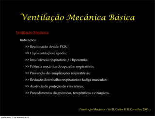 Ventilação Mecânica Básica
                  Ventilação Mecânica

                       Indicações:

                              >> Reanimação devido PCR;
                              >> Hipoventilação e apnéia;

                              >> Insuficiência respiratória / Hipoxemia;

                              >> Falência mecânica do aparelho respiratório;

                              >> Prevenção de complicações respiratórias;

                              >> Redução do trabalho respiratório e fadiga muscular;
                              >> Ausência de proteção de vias aéreas;

                              >> Procedimentos diagnósticos, terapêuticos e cirúrgicos.



                                                                  ( Ventilação Mecânica – Vol II, Carlos R. R. Carvalho, 2000. )

quarta-feira, 27 de fevereiro de 13
 