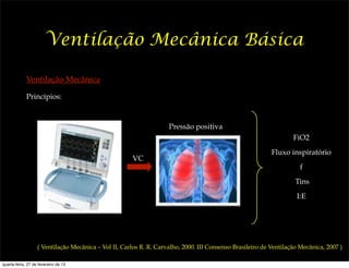 Ventilação Mecânica Básica

             Ventilação Mecânica

             Princípios:



                                                                    Pressão positiva
                                                                                                                   FiO2
                                                                                                           Fluxo inspiratório
                                                      VC
                                                                                                                      f
                                                                                                                    Tins
                                                                                                                    I:E




                   ( Ventilação Mecânica – Vol II, Carlos R. R. Carvalho, 2000. III Consenso Brasileiro de Ventilação Mecânica, 2007 )

quarta-feira, 27 de fevereiro de 13
 