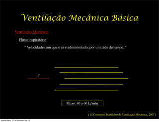 Ventilação Mecânica Básica
                Ventilação Mecânica

                      Fluxo inspiratório

                            “ Velocidade com que o ar é administrado, por unidade de tempo. ”




                                      F




                                                      Fluxo: 40 a 60 L/min


                                                                    ( III Consenso Brasileiro de Ventilação Mecânica, 2007 )
quarta-feira, 27 de fevereiro de 13
 