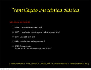 Ventilação Mecânica Básica

                   Um pouco de história

                        >> 1869. 1ª anestesia endotraqueal

                        >> 1887. 1ª intubação endotraqueal – obstrução de VAS

                        >> 1893. Máscara com fole

                        >> 1934. Ventilação com bolsa manual

                        >> 1940. Spiropulsator
                           Frenkner ! “ Pai da ventilação mecânica ”




                  ( Ventilação Mecânica – Vol II, Carlos R. R. Carvalho, 2000. III Consenso Brasileiro de Ventilação Mecânica, 2007 )


quarta-feira, 27 de fevereiro de 13
 