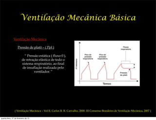 Ventilação Mecânica Básica

               Ventilação Mecânica

                    Pressão de platô – ( Ppl )

                           “ Pressão estática ( fluxo 0 ),
                         de retração elástica de todo o
                         sistema respiratório, ao final
                         de insuflação realizada pelo
                                  ventilador. ”




                ( Ventilação Mecânica – Vol II, Carlos R. R. Carvalho, 2000. III Consenso Brasileiro de Ventilação Mecânica, 2007 )

quarta-feira, 27 de fevereiro de 13
 