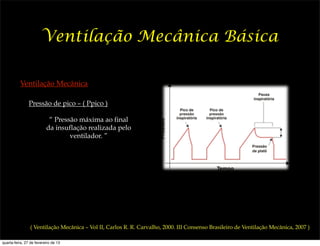 Ventilação Mecânica Básica

          Ventilação Mecânica

                Pressão de pico – ( Ppico )

                           “ Pressão máxima ao final
                          da insuflação realizada pelo
                                  ventilador. ”




                ( Ventilação Mecânica – Vol II, Carlos R. R. Carvalho, 2000. III Consenso Brasileiro de Ventilação Mecânica, 2007 )

quarta-feira, 27 de fevereiro de 13
 