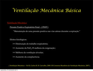 Ventilação Mecânica Básica

             Ventilação Mecânica
                   Pressão Positiva Expiratória Final - ( PEEP )

                          “Manutenção de uma pressão positiva nas vias aéreas durante a expiração.”



                   Efeitos fisiológicos:

                         >> Diminuição do trabalho respiratório;

                         >> Aumento da PaO2 ! melhora da oxigenação ;

                         >> Melhora da ventilação alveolar;

                         >> Aumento da complacência;



                ( Ventilação Mecânica – Vol II, Carlos R. R. Carvalho, 2000. III Consenso Brasileiro de Ventilação Mecânica, 2007 )

quarta-feira, 27 de fevereiro de 13
 
