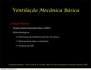 Ventilação Mecânica Básica

                    Ventilação Mecânica

                          Pressão Positiva Expiratória Final - ( PEEP )

                          Efeitos fisiológicos:

                                >> Diminuição da resistência total das vias aéreas;

                                >> Efeito protetor sobre o surfactante;

                                >> Aumento da CRF.




                ( Ventilação Mecânica – Vol II, Carlos R. R. Carvalho, 2000. III Consenso Brasileiro de Ventilação Mecânica, 2007 )

quarta-feira, 27 de fevereiro de 13
 