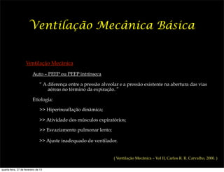 Ventilação Mecânica Básica


                     Ventilação Mecânica

                          Auto – PEEP ou PEEP intrínseca

                                “ A diferença entre a pressão alveolar e a pressão existente na abertura das vias
                                    aéreas no término da expiração. ”

                          Etiologia:

                                >> Hiperinsuflação dinâmica;

                                >> Atividade dos músculos expiratórios;

                                >> Esvaziamento pulmonar lento;

                                >> Ajuste inadequado do ventilador.


                                                                   ( Ventilação Mecânica – Vol II, Carlos R. R. Carvalho, 2000. )

quarta-feira, 27 de fevereiro de 13
 