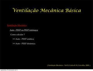 Ventilação Mecânica Básica


             Ventilação Mecânica

                  Auto - PEEP ou PEEP intrínseca

                    Como calcular ?

                        >> Auto - PEEP estática;

                        >> Auto - PEEP dinâmica.




                                                   ( Ventilação Mecânica – Vol II, Carlos R. R. Carvalho, 2000. )

quarta-feira, 27 de fevereiro de 13
 