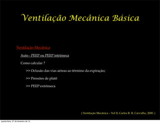 Ventilação Mecânica Básica


                  Ventilação Mecânica

                       Auto - PEEP ou PEEP intrínseca

                       Como calcular ?

                              >> Oclusão das vias aéreas ao término da expiração;

                              >> Pressões de platô

                              >> PEEP extrínseca




                                                                 ( Ventilação Mecânica – Vol II, Carlos R. R. Carvalho, 2000. )

quarta-feira, 27 de fevereiro de 13
 