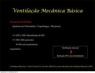 Ventilação Mecânica Básica

                   Um pouco de história

                        Epidemia de Poliomielite / Copenhague - Dinamarca



                        >> 1935 a 1950. Mortalidade de 80%

                        >> 1952. 2241 pacientes

                              ! 325 com insuficiência
                                                                                          Ventilação manual
                   respiratória.


                                                                                   Redução 50% da mortalidade




                  ( Ventilação Mecânica – Vol II, Carlos R. R. Carvalho, 2000. III Consenso Brasileiro de Ventilação Mecânica, 2007 )


quarta-feira, 27 de fevereiro de 13
 