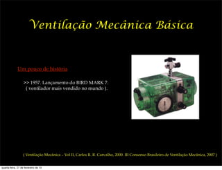 Ventilação Mecânica Básica


             Um pouco de história

                   >> 1957. Lançamento do BIRD MARK 7.
                    ( ventilador mais vendido no mundo ).




                  ( Ventilação Mecânica – Vol II, Carlos R. R. Carvalho, 2000. III Consenso Brasileiro de Ventilação Mecânica, 2007 )


quarta-feira, 27 de fevereiro de 13
 