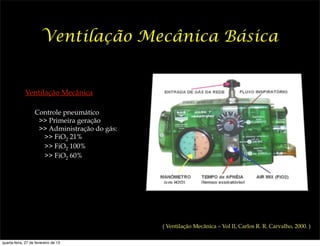 Ventilação Mecânica Básica


             Ventilação Mecânica

                   Controle pneumático
                    >> Primeira geração
                    >> Administração do gás:
                     >> FiO2 21%
                     >> FiO2 100%
                     >> FiO2 60%




                                               ( Ventilação Mecânica – Vol II, Carlos R. R. Carvalho, 2000. )

quarta-feira, 27 de fevereiro de 13
 