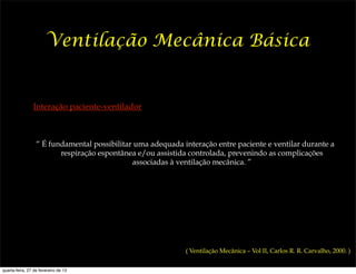 Ventilação Mecânica Básica


                Interação paciente-ventilador



                  “ É fundamental possibilitar uma adequada interação entre paciente e ventilar durante a
                         respiração espontânea e/ou assistida controlada, prevenindo as complicações
                                              associadas à ventilação mecânica. ”




                                                             ( Ventilação Mecânica – Vol II, Carlos R. R. Carvalho, 2000. )


quarta-feira, 27 de fevereiro de 13
 