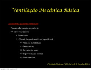 Ventilação Mecânica Básica

                Assincronia paciente-ventilador

                     Fatores relacionados ao paciente
                     >> Drive respiratório
                                1. Diminuído
                                 >> Uso de drogas ( sedativos, hipnóticos );
                                      >> Alcalose metabólica;
                                      >> Desnutrição;
                                      >> Privação do sono;
                                      >> Hipoventilação central;
                                      >> Lesão cerebral.


                                                                     ( Ventilação Mecânica – Vol II, Carlos R. R. Carvalho, 2000. )


quarta-feira, 27 de fevereiro de 13
 